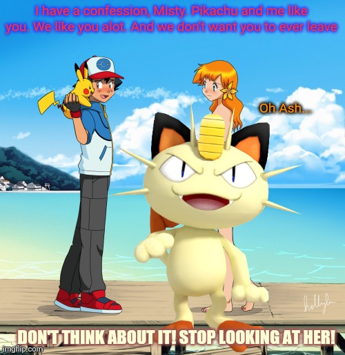 Meowth censors girls | I have a confession, Misty. Pikachu and me like you. We like you alot. And we don't want you to ever leave; Oh Ash... DON'T THINK ABOUT IT! STOP LOOKING AT HER! | image tagged in meowth,misty,ash ketchum,pikachu,pokemon,unneeded censorship | made w/ Imgflip meme maker