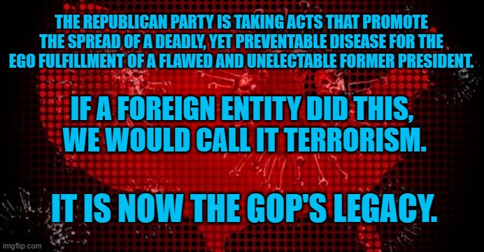 In a battle for American lives, you are either for us or against us. | THE REPUBLICAN PARTY IS TAKING ACTS THAT PROMOTE THE SPREAD OF A DEADLY, YET PREVENTABLE DISEASE FOR THE EGO FULFILLMENT OF A FLAWED AND UNELECTABLE FORMER PRESIDENT. IF A FOREIGN ENTITY DID THIS,
 WE WOULD CALL IT TERRORISM. IT IS NOW THE GOP'S LEGACY. | image tagged in politics | made w/ Imgflip meme maker