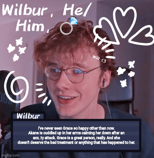 Wilbur | I've never seen Grace so happy other than now. Akane is cuddled up in her arms calming her down after an anx..ty attack. Grace is a great person, really. And she doesn't deserve the bad treatment or anything that has happened to her. | image tagged in wilbur | made w/ Imgflip meme maker