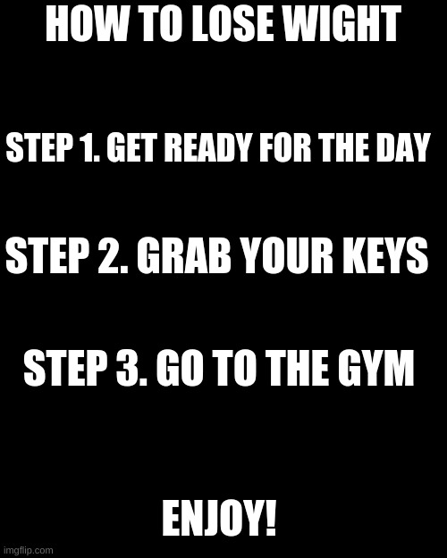 Blank Transparent Square | HOW TO LOSE WIGHT; STEP 1. GET READY FOR THE DAY; STEP 2. GRAB YOUR KEYS; STEP 3. GO TO THE GYM; ENJOY! | image tagged in memes,blank transparent square | made w/ Imgflip meme maker