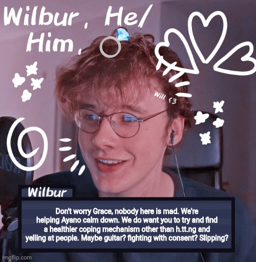 /ind /sys | Don't worry Grace, nobody here is mad. We're helping Ayano calm down. We do want you to try and find a healthier coping mechanism other than h.tt.ng and yelling at people. Maybe guitar? fighting with consent? Slipping? | image tagged in wilbur | made w/ Imgflip meme maker