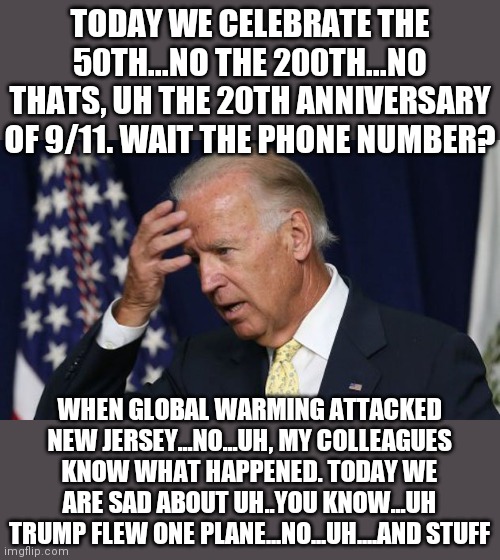 20th anniversary of 9/11 has to occur while President Dementia is in office and Democrats, who despise America, are in charge? | TODAY WE CELEBRATE THE 50TH...NO THE 200TH...NO THATS, UH THE 20TH ANNIVERSARY OF 9/11. WAIT THE PHONE NUMBER? WHEN GLOBAL WARMING ATTACKED NEW JERSEY...NO...UH, MY COLLEAGUES KNOW WHAT HAPPENED. TODAY WE ARE SAD ABOUT UH..YOU KNOW...UH TRUMP FLEW ONE PLANE...NO...UH....AND STUFF | image tagged in joe biden worries,failure,dementia,democrats,liberals,hate | made w/ Imgflip meme maker