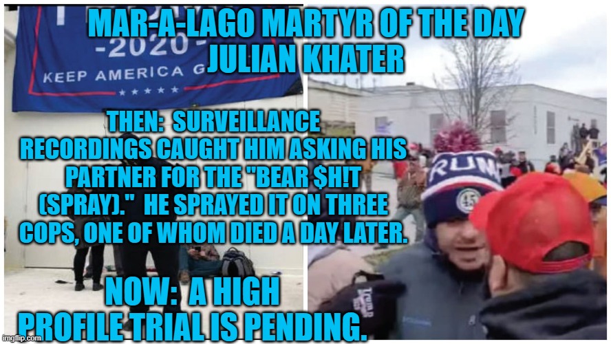Hate is in the middle of his name. | MAR-A-LAGO MARTYR OF THE DAY
JULIAN KHATER; THEN:  SURVEILLANCE RECORDINGS CAUGHT HIM ASKING HIS PARTNER FOR THE "BEAR $H!T (SPRAY)."  HE SPRAYED IT ON THREE COPS, ONE OF WHOM DIED A DAY LATER. NOW:  A HIGH PROFILE TRIAL IS PENDING. | image tagged in politics | made w/ Imgflip meme maker