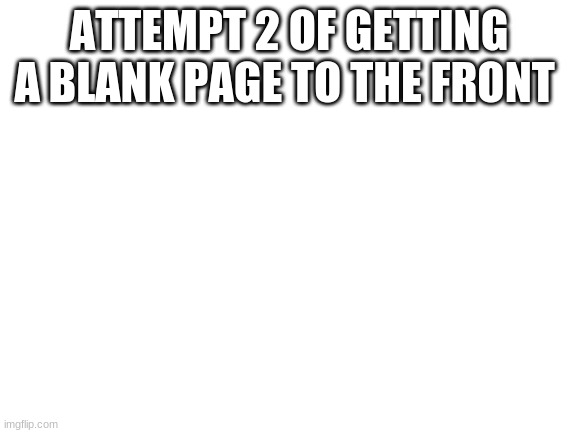 please... | ATTEMPT 2 OF GETTING A BLANK PAGE TO THE FRONT | image tagged in blank white template | made w/ Imgflip meme maker