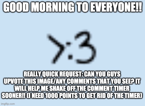Good morning to everyone!! Please give me some upvotes- I hate the comment timer | GOOD MORNING TO EVERYONE!! REALLY QUICK REQUEST: CAN YOU GUYS UPVOTE THIS IMAGE/ANY COMMENTS THAT YOU SEE? IT WILL HELP ME SHAKE OFF THE COMMENT TIMER SOONER!! (I NEED 1000 POINTS TO GET RID OF THE TIMER) | image tagged in smug catto | made w/ Imgflip meme maker