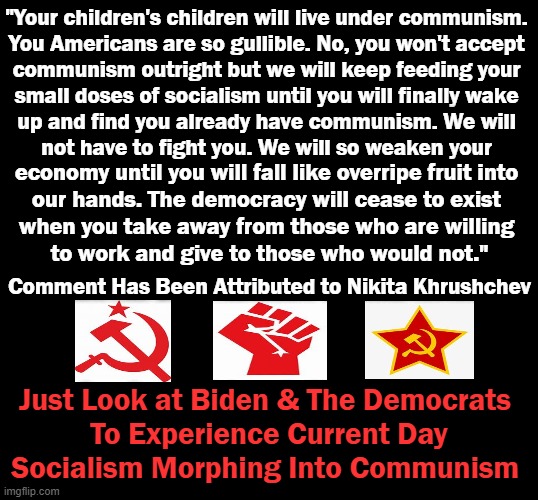 The Past Is Prologue | "Your children's children will live under communism. 

You Americans are so gullible. No, you won't accept 

communism outright but we will keep feeding your 
small doses of socialism until you will finally wake 
up and find you already have communism. We will 
not have to fight you. We will so weaken your; economy until you will fall like overripe fruit into 

our hands. The democracy will cease to exist 

when you take away from those who are willing 

to work and give to those who would not."; Comment Has Been Attributed to Nikita Khrushchev; Just Look at Biden & The Democrats 
To Experience Current Day
Socialism Morphing Into Communism | image tagged in politics,joe biden,democratic socialism,communism,americans | made w/ Imgflip meme maker