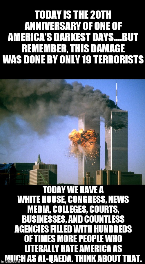 Vigilance is not a part-time job folks. If we don't keep the power in the right people's hands, the wrong people will take it. | TODAY IS THE 20TH ANNIVERSARY OF ONE OF AMERICA'S DARKEST DAYS....BUT REMEMBER, THIS DAMAGE WAS DONE BY ONLY 19 TERRORISTS; TODAY WE HAVE A WHITE HOUSE, CONGRESS, NEWS MEDIA, COLLEGES, COURTS, BUSINESSES, AND COUNTLESS AGENCIES FILLED WITH HUNDREDS OF TIMES MORE PEOPLE WHO LITERALLY HATE AMERICA AS MUCH AS AL-QAEDA. THINK ABOUT THAT. | image tagged in 911 9/11 twin towers impact,remember,liberals,liberal hypocrisy,america | made w/ Imgflip meme maker