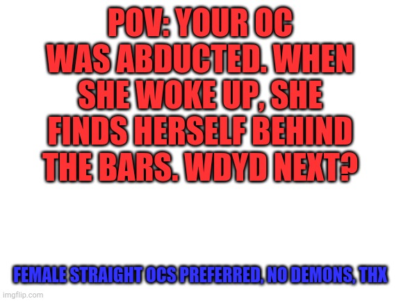 Blank White Template | POV: YOUR OC WAS ABDUCTED. WHEN SHE WOKE UP, SHE FINDS HERSELF BEHIND THE BARS. WDYD NEXT? FEMALE STRAIGHT OCS PREFERRED, NO DEMONS, THX | image tagged in blank white template | made w/ Imgflip meme maker