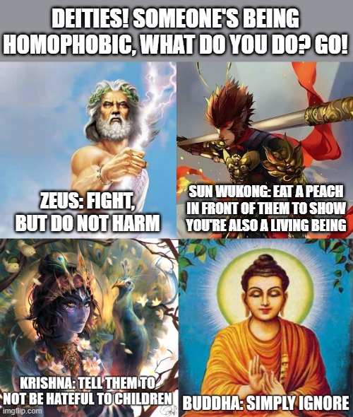 Which one do y'all choose? I personally like Krishna's | DEITIES! SOMEONE'S BEING HOMOPHOBIC, WHAT DO YOU DO? GO! SUN WUKONG: EAT A PEACH IN FRONT OF THEM TO SHOW YOU'RE ALSO A LIVING BEING; ZEUS: FIGHT, BUT DO NOT HARM | image tagged in zeus,sun wukong,krishna,buddha,deities,lgbtq | made w/ Imgflip meme maker