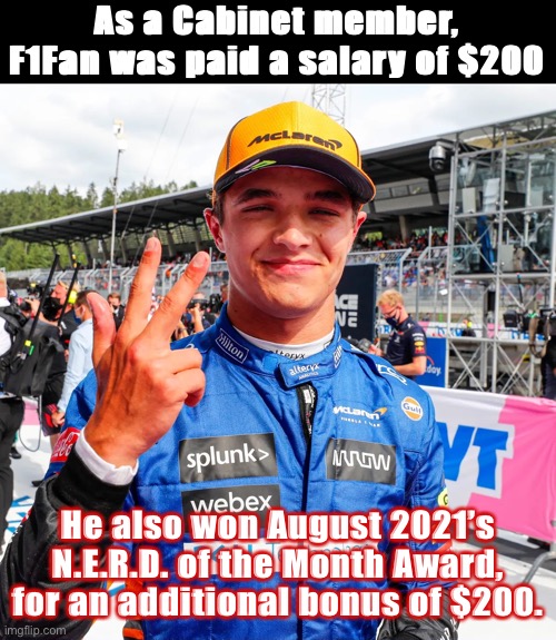 With $400, F1Fan is Imgflip’s 3rd richest citizen (behind Wubbzy and Pr1ce, slightly ahead of IG and Pollard.) | As a Cabinet member, F1Fan was paid a salary of $200; He also won August 2021’s N.E.R.D. of the Month Award, for an additional bonus of $200. | image tagged in lando norris,f1fan,money,imgflip_presidents,imgflip_bank,nerd of the month | made w/ Imgflip meme maker