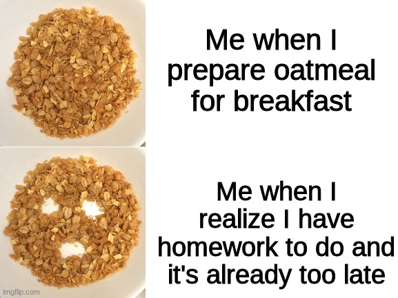 a template owned by me; i posted the original template separatley | Me when I prepare oatmeal for breakfast; Me when I realize I have homework to do and it's already too late | image tagged in blank white template,memes,funny,funny memes,custom template | made w/ Imgflip meme maker