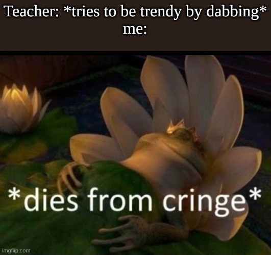 this is true | Teacher: *tries to be trendy by dabbing*
me: | image tagged in dies of cringe,teacher,school,relatable,funny | made w/ Imgflip meme maker