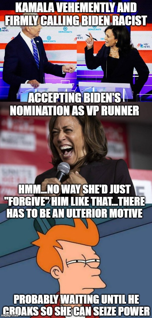 Something was definitely going on last year. | KAMALA VEHEMENTLY AND FIRMLY CALLING BIDEN RACIST; ACCEPTING BIDEN'S NOMINATION AS VP RUNNER; HMM...NO WAY SHE'D JUST "FORGIVE" HIM LIKE THAT...THERE HAS TO BE AN ULTERIOR MOTIVE; PROBABLY WAITING UNTIL HE CROAKS SO SHE CAN SEIZE POWER | image tagged in politics,kamala harris,joe biden,leftists,democrats | made w/ Imgflip meme maker