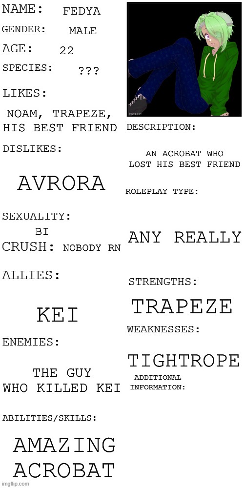 (Updated) Roleplay OC showcase | FEDYA; MALE; 22; ??? NOAM, TRAPEZE, HIS BEST FRIEND; AN ACROBAT WHO LOST HIS BEST FRIEND; AVRORA; ANY REALLY; BI; NOBODY RN; TRAPEZE; KEI; TIGHTROPE; THE GUY WHO KILLED KEI; AMAZING ACROBAT | image tagged in updated roleplay oc showcase | made w/ Imgflip meme maker