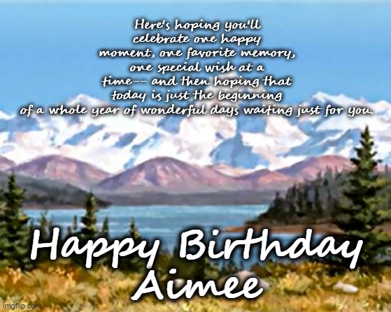 Happy Birthday Aimee | Here's hoping you'll celebrate one happy moment, one favorite memory, one special wish at a time-- and then hoping that today is just the beginning of a whole year of wonderful days waiting just for you. Happy Birthday
Aimee | image tagged in happy birthday,aimee,mountains,scenic | made w/ Imgflip meme maker
