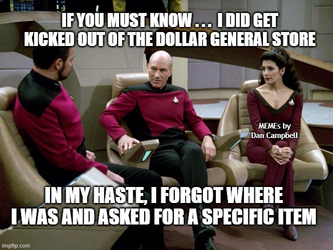 Riker Picard Troi chatting on the bridge | IF YOU MUST KNOW . . .  I DID GET KICKED OUT OF THE DOLLAR GENERAL STORE; MEMEs by Dan Campbell; IN MY HASTE, I FORGOT WHERE I WAS AND ASKED FOR A SPECIFIC ITEM | image tagged in riker picard troi chatting on the bridge | made w/ Imgflip meme maker