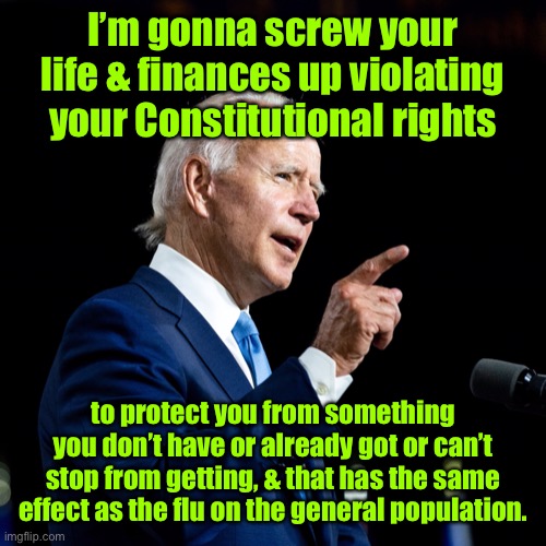 This 3rd grade flunkee is saying he’s smarter than you in running your life | I’m gonna screw your life & finances up violating your Constitutional rights; to protect you from something you don’t have or already got or can’t stop from getting, & that has the same effect as the flu on the general population. | image tagged in joe biden,covid19,constitutional violations,disrupting americans,vaccination mandates | made w/ Imgflip meme maker