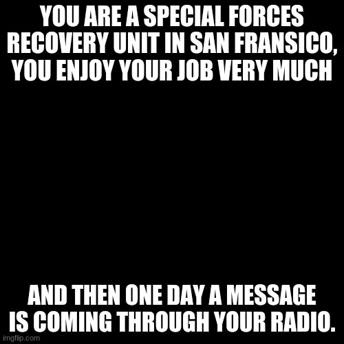 This represents my job, and what happened in San Fransico for me. | YOU ARE A SPECIAL FORCES RECOVERY UNIT IN SAN FRANSICO, YOU ENJOY YOUR JOB VERY MUCH; AND THEN ONE DAY A MESSAGE IS COMING THROUGH YOUR RADIO. | image tagged in memes,blank transparent square | made w/ Imgflip meme maker