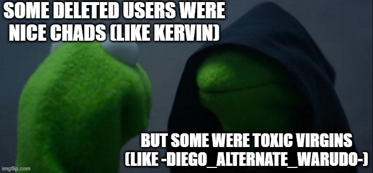 P.S: where mod | SOME DELETED USERS WERE NICE CHADS (LIKE KERVIN); BUT SOME WERE TOXIC VIRGINS (LIKE -DIEGO_ALTERNATE_WARUDO-) | image tagged in memes,evil kermit | made w/ Imgflip meme maker