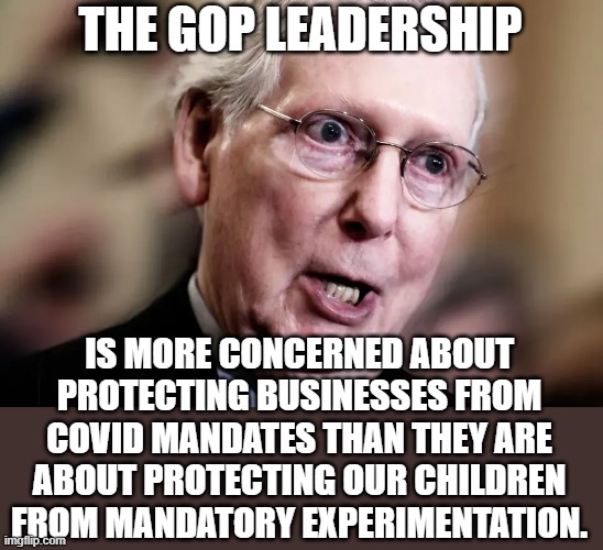 gop covid mandate | THE GOP LEADERSHIP; IS MORE CONCERNED ABOUT PROTECTING BUSINESSES FROM COVID MANDATES THAN THEY ARE ABOUT PROTECTING OUR CHILDREN FROM MANDATORY EXPERIMENTATION. | image tagged in gop,mandates,covid,business,not children | made w/ Imgflip meme maker