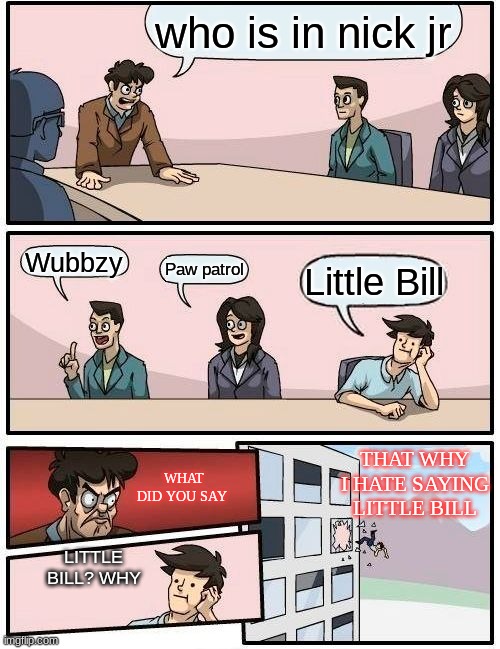Nick Jr Names Meme | who is in nick jr; Wubbzy; Paw patrol; Little Bill; THAT WHY I HATE SAYING LITTLE BILL; WHAT DID YOU SAY; LITTLE BILL? WHY | image tagged in memes,boardroom meeting suggestion,nick jr | made w/ Imgflip meme maker