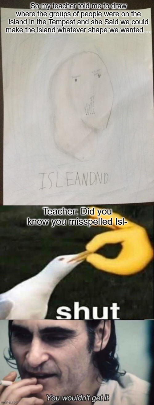 Isleandnd Meme man | So my teacher told me to draw where the groups of people were on the island in the Tempest and she Said we could make the island whatever shape we wanted.... Teacher: Did you know you misspelled Isl- | image tagged in shut,you wouldnt get it | made w/ Imgflip meme maker
