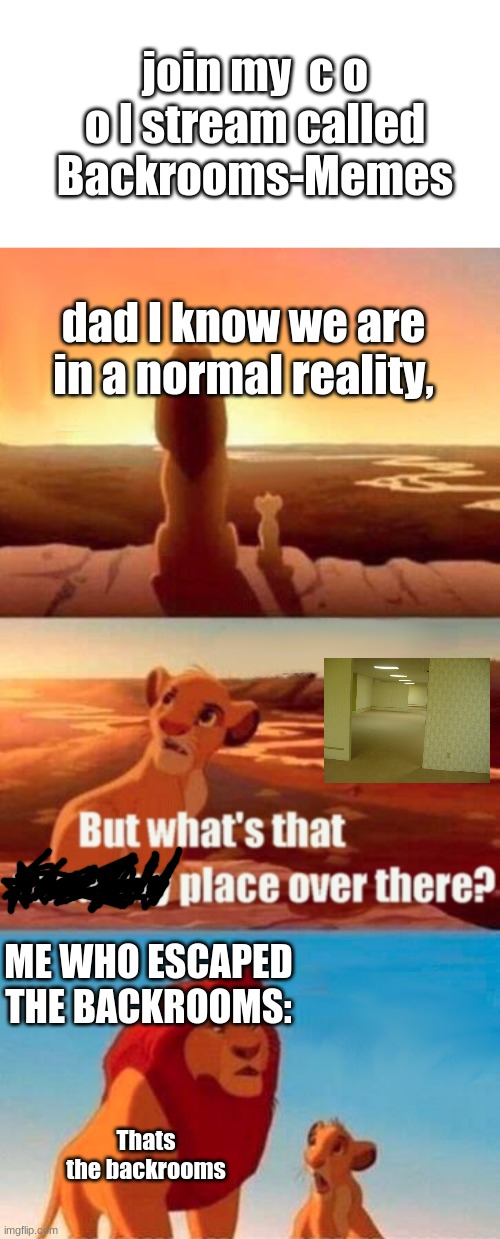 https://imgflip.com/m/Backrooms-Memes | join my  c o o l stream called Backrooms-Memes; dad I know we are in a normal reality, ME WHO ESCAPED THE BACKROOMS:; Thats the backrooms | image tagged in memes,simba shadowy place,the backrooms | made w/ Imgflip meme maker