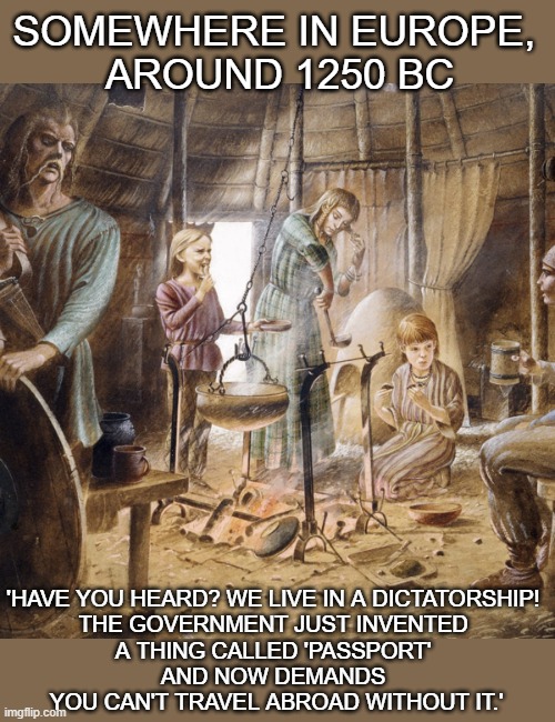 Shouting 'we live in a dictatorship!' is of all ages | SOMEWHERE IN EUROPE, 
AROUND 1250 BC; 'HAVE YOU HEARD? WE LIVE IN A DICTATORSHIP! 
THE GOVERNMENT JUST INVENTED 
A THING CALLED 'PASSPORT' 
AND NOW DEMANDS 
YOU CAN'T TRAVEL ABROAD WITHOUT IT.' | image tagged in dictatorship,passport,discrimination | made w/ Imgflip meme maker