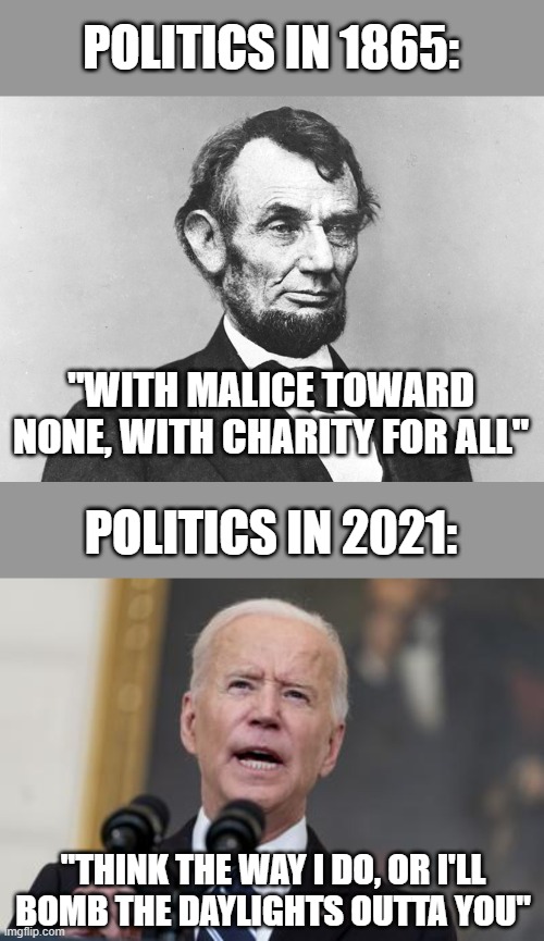 How low we have come | POLITICS IN 1865:; "WITH MALICE TOWARD NONE, WITH CHARITY FOR ALL"; POLITICS IN 2021:; "THINK THE WAY I DO, OR I'LL BOMB THE DAYLIGHTS OUTTA YOU" | image tagged in abraham lincoln,joe biden,politics,funny,idiocy,wisdom | made w/ Imgflip meme maker