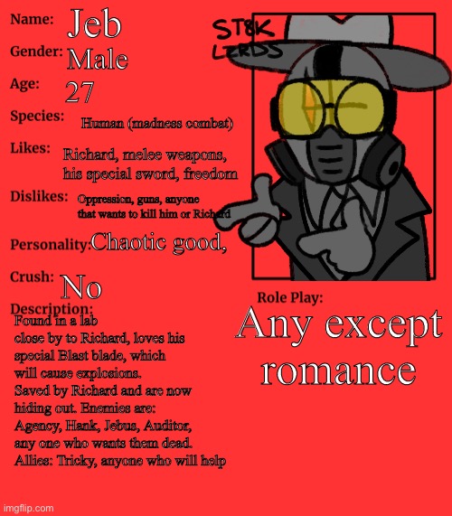 Richard and Jeb.. | Jeb; Male; 27; Human (madness combat); Richard, melee weapons, his special sword, freedom; Oppression, guns, anyone that wants to kill him or Richard; Chaotic good, No; Any except romance; Found in a lab close by to Richard, loves his special Blast blade, which will cause explosions. Saved by Richard and are now hiding out. Enemies are: Agency, Hank, Jebus, Auditor, any one who wants them dead.
Allies: Tricky, anyone who will help | image tagged in yes,no - yes,well yes but actually no | made w/ Imgflip meme maker