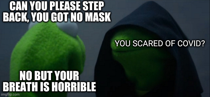 Evil Kermit Meme | CAN YOU PLEASE STEP BACK, YOU GOT NO MASK; YOU SCARED OF COVID? NO BUT YOUR BREATH IS HORRIBLE | image tagged in memes,evil kermit | made w/ Imgflip meme maker