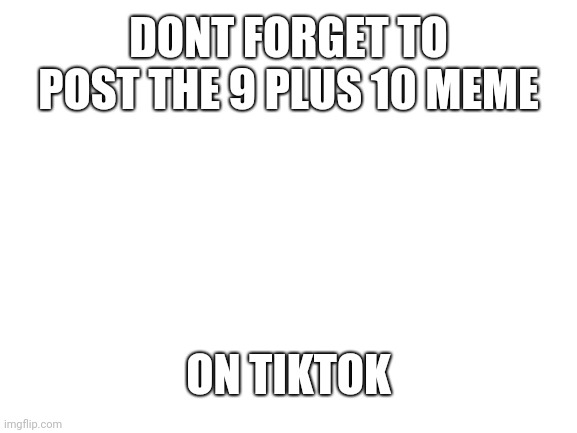 Blank White Template | DONT FORGET TO POST THE 9 PLUS 10 MEME; ON TIKTOK | image tagged in tiktok | made w/ Imgflip meme maker
