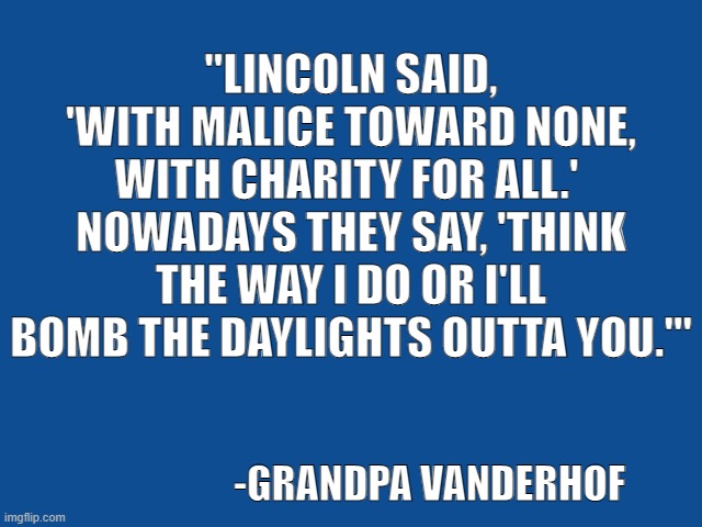 Words of Wisdom | "LINCOLN SAID, 'WITH MALICE TOWARD NONE, WITH CHARITY FOR ALL.' 
NOWADAYS THEY SAY, 'THINK THE WAY I DO OR I'LL BOMB THE DAYLIGHTS OUTTA YOU.'"; -GRANDPA VANDERHOF | image tagged in slate blue solid color background,abraham lincoln,politics,bomb,funny,grandpa | made w/ Imgflip meme maker