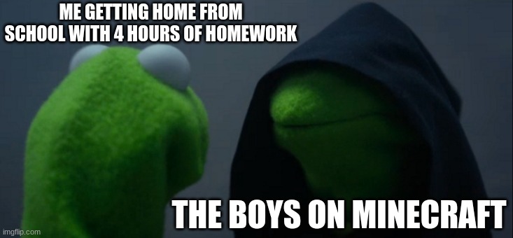 MEME IDEA 1 | ME GETTING HOME FROM SCHOOL WITH 4 HOURS OF HOMEWORK; THE BOYS ON MINECRAFT | image tagged in memes,evil kermit | made w/ Imgflip meme maker