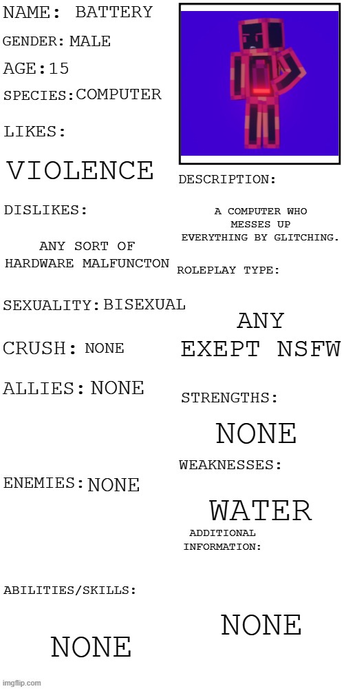 (Updated) Roleplay OC showcase | BATTERY; MALE; 15; COMPUTER; VIOLENCE; A COMPUTER WHO MESSES UP EVERYTHING BY GLITCHING. ANY SORT OF HARDWARE MALFUNCTON; ANY EXEPT NSFW; BISEXUAL; NONE; NONE; NONE; NONE; WATER; NONE; NONE | image tagged in updated roleplay oc showcase | made w/ Imgflip meme maker