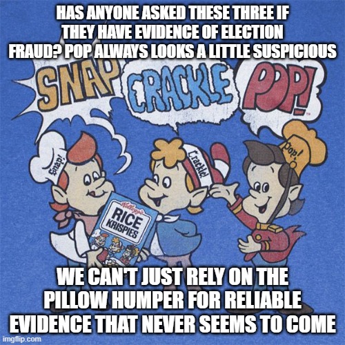 Snap crackle pop | HAS ANYONE ASKED THESE THREE IF THEY HAVE EVIDENCE OF ELECTION FRAUD? POP ALWAYS LOOKS A LITTLE SUSPICIOUS; WE CAN'T JUST RELY ON THE PILLOW HUMPER FOR RELIABLE EVIDENCE THAT NEVER SEEMS TO COME | image tagged in snap crackle pop | made w/ Imgflip meme maker