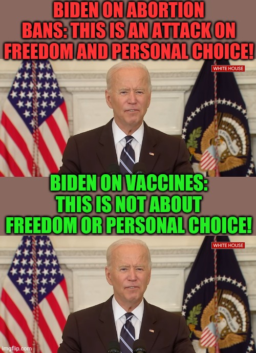 Come on man! | BIDEN ON ABORTION BANS: THIS IS AN ATTACK ON FREEDOM AND PERSONAL CHOICE! BIDEN ON VACCINES: THIS IS NOT ABOUT FREEDOM OR PERSONAL CHOICE! | image tagged in politics | made w/ Imgflip meme maker