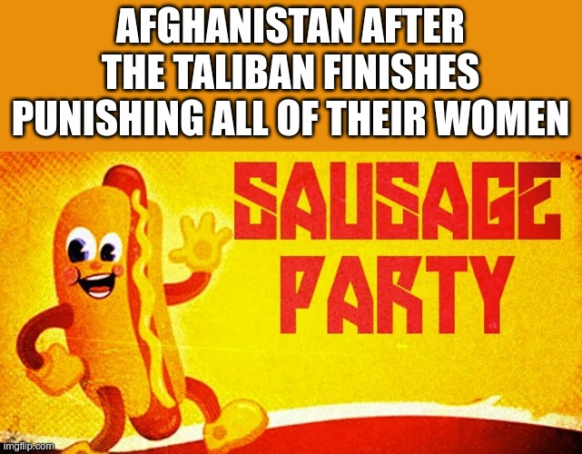 You gots to be nice to tha wamens! | AFGHANISTAN AFTER THE TALIBAN FINISHES PUNISHING ALL OF THEIR WOMEN | image tagged in sausage party | made w/ Imgflip meme maker