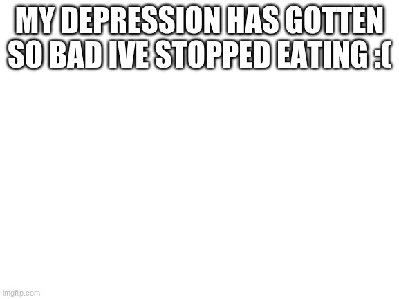 D: saddness | MY DEPRESSION HAS GOTTEN SO BAD IVE STOPPED EATING :( | image tagged in blank white template | made w/ Imgflip meme maker