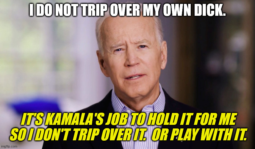 Joe Biden 2020 | I DO NOT TRIP OVER MY OWN DICK. IT'S KAMALA'S JOB TO HOLD IT FOR ME SO I DON'T TRIP OVER IT.  OR PLAY WITH IT. | image tagged in joe biden 2020 | made w/ Imgflip meme maker