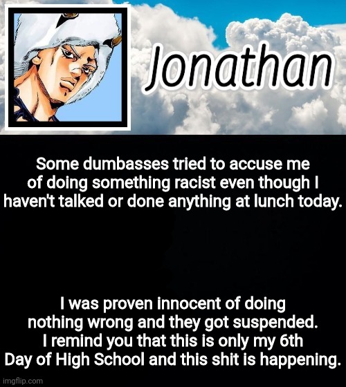 I hate school | Some dumbasses tried to accuse me of doing something racist even though I haven't talked or done anything at lunch today. I was proven innocent of doing nothing wrong and they got suspended. I remind you that this is only my 6th Day of High School and this shit is happening. | image tagged in jonathan's forecast | made w/ Imgflip meme maker