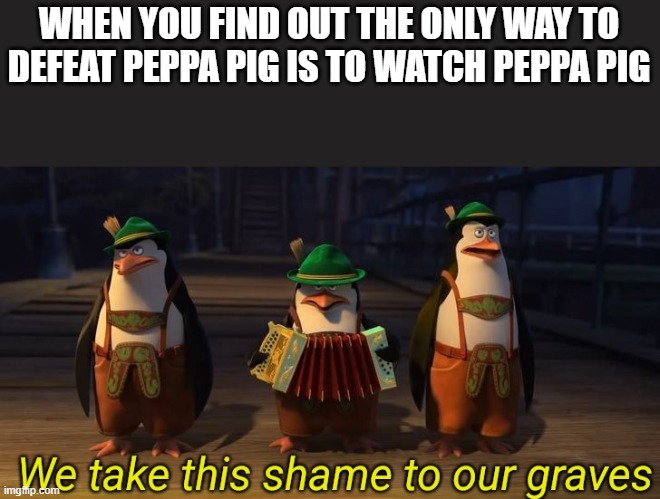 The only way | WHEN YOU FIND OUT THE ONLY WAY TO DEFEAT PEPPA PIG IS TO WATCH PEPPA PIG | image tagged in we take this shame to our graves | made w/ Imgflip meme maker
