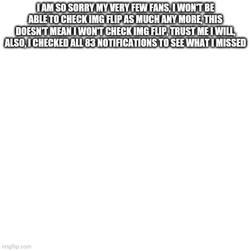Im sorry yall |  I AM SO SORRY MY VERY FEW FANS, I WON'T BE ABLE TO CHECK IMG FLIP AS MUCH ANY MORE, THIS DOESN'T MEAN I WON'T CHECK IMG FLIP, TRUST ME I WILL, ALSO, I CHECKED ALL 83 NOTIFICATIONS TO SEE WHAT I MISSED | image tagged in memes,blank transparent square | made w/ Imgflip meme maker