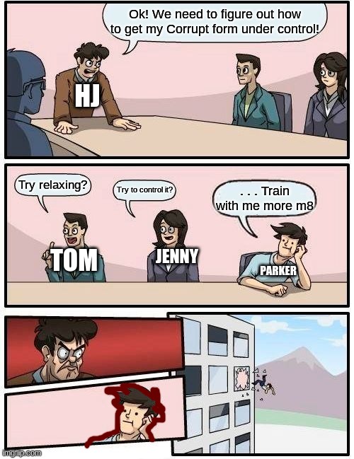 HJ and Friends | Ok! We need to figure out how to get my Corrupt form under control! HJ; Try relaxing? Try to control it? . . . Train with me more m8; TOM; JENNY; PARKER | image tagged in memes,boardroom meeting suggestion | made w/ Imgflip meme maker