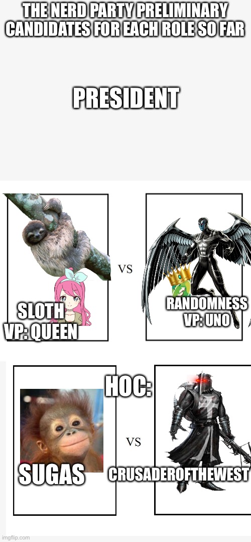 versus | THE NERD PARTY PRELIMINARY CANDIDATES FOR EACH ROLE SO FAR; PRESIDENT; RANDOMNESS
VP: UNO; SLOTH
VP: QUEEN; HOC:; SUGAS; CRUSADEROFTHEWEST | image tagged in versus | made w/ Imgflip meme maker