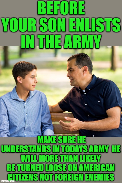 yep | BEFORE YOUR SON ENLISTS IN THE ARMY; MAKE SURE HE UNDERSTANDS IN TODAYS ARMY  HE WILL MORE THAN LIKELY BE TURNED LOOSE ON AMERICAN CITIZENS NOT FOREIGN ENEMIES | image tagged in democrats,fascism | made w/ Imgflip meme maker
