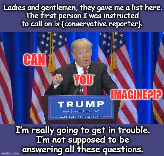 Listen here folks... for real, I'm not joking. | Ladies and gentlemen, they gave me a list here.
The first person I was instructed
to call on is {conservative reporter}. CAN; YOU; IMAGINE?!? I’m really going to get in trouble.
I’m not supposed to be
answering all these questions. | image tagged in trump 2024,msm lies,cnn fake news,creepy joe biden,dementia,puppet | made w/ Imgflip meme maker