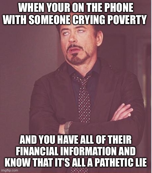 Face You Make Robert Downey Jr Meme | WHEN YOUR ON THE PHONE WITH SOMEONE CRYING POVERTY; AND YOU HAVE ALL OF THEIR FINANCIAL INFORMATION AND KNOW THAT IT’S ALL A PATHETIC LIE | image tagged in memes,face you make robert downey jr | made w/ Imgflip meme maker