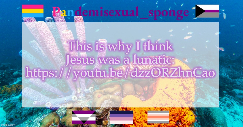 https://youtu.be/dzzORZhnCao | This is why I think Jesus was a lunatic: https://youtu.be/dzzORZhnCao | image tagged in pandemisexual_sponge temp,demisexual_sponge | made w/ Imgflip meme maker