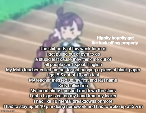 Hippity Hoppity get off my property | The shit parts of this week for m e:
I got pulled out of gym to do a stupid test cause they think me out of all people can't speak English
My Math teacher called me out for not bringing a piece of blank paper
I got 5.5 out of 10 on a test
My teacher messed up my first and last name
Kids bullied me
My friend almost pushed me down the stairs
I got a bigass cut on my hand from my locker
I had like 10 mental breakdowns or more
I had to stay up til' 10 p.m doing homework and had to woke up at 5 a.m | image tagged in hippity hoppity get off my property | made w/ Imgflip meme maker